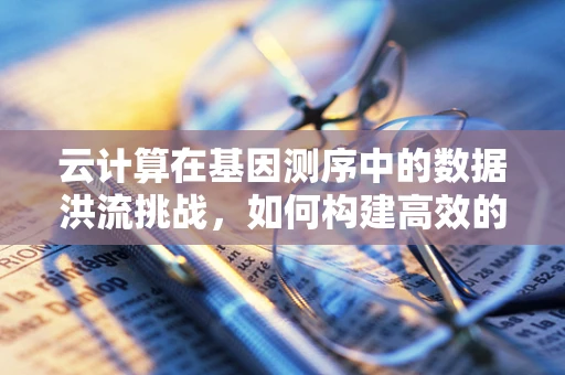 云计算在基因测序中的数据洪流挑战，如何构建高效的数据处理平台？