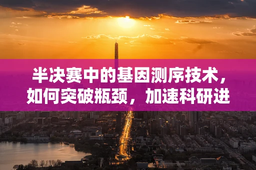 半决赛中的基因测序技术，如何突破瓶颈，加速科研进程？