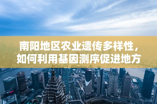 南阳地区农业遗传多样性，如何利用基因测序促进地方特色作物保护？