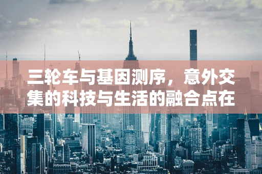 三轮车与基因测序，意外交集的科技与生活的融合点在哪里？