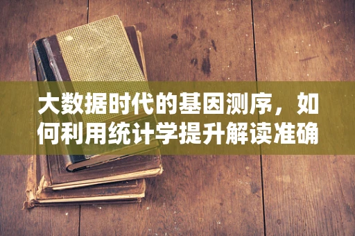 大数据时代的基因测序，如何利用统计学提升解读准确性？