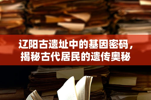 辽阳古遗址中的基因密码，揭秘古代居民的遗传奥秘