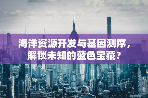 海洋资源开发与基因测序，解锁未知的蓝色宝藏？