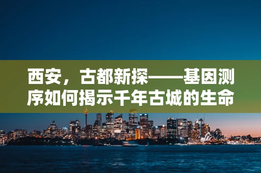 西安，古都新探——基因测序如何揭示千年古城的生命密码？