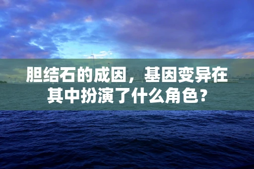 胆结石的成因，基因变异在其中扮演了什么角色？