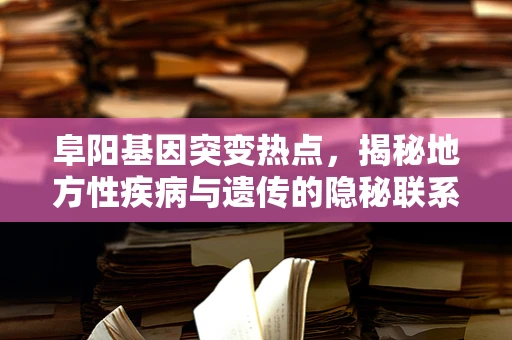 阜阳基因突变热点，揭秘地方性疾病与遗传的隐秘联系