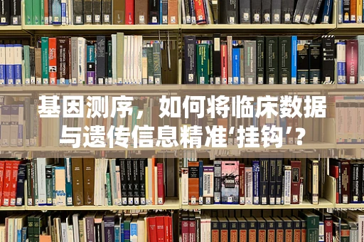 基因测序，如何将临床数据与遗传信息精准‘挂钩’？