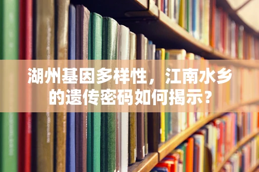 湖州基因多样性，江南水乡的遗传密码如何揭示？