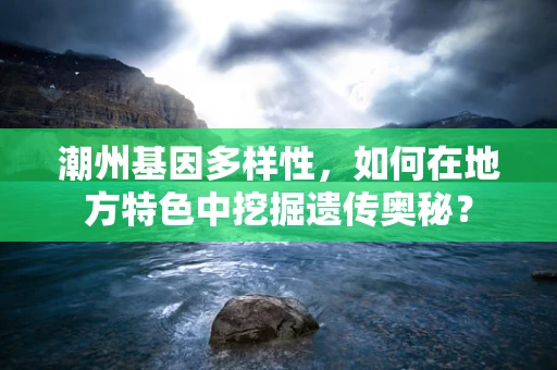 潮州基因多样性，如何在地方特色中挖掘遗传奥秘？