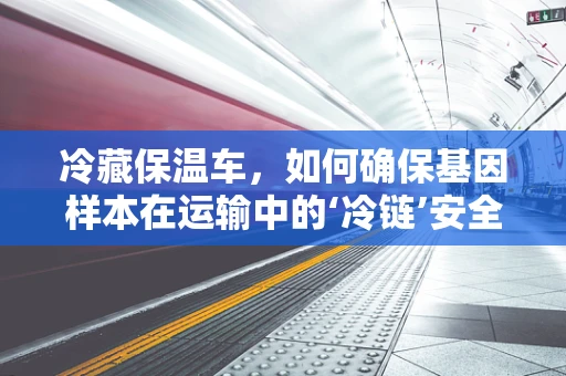 冷藏保温车，如何确保基因样本在运输中的‘冷链’安全？