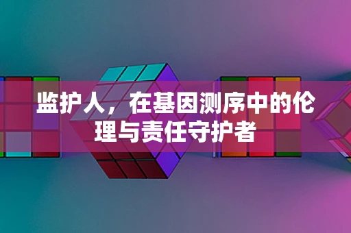 监护人，在基因测序中的伦理与责任守护者