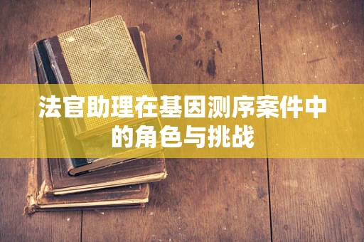 法官助理在基因测序案件中的角色与挑战