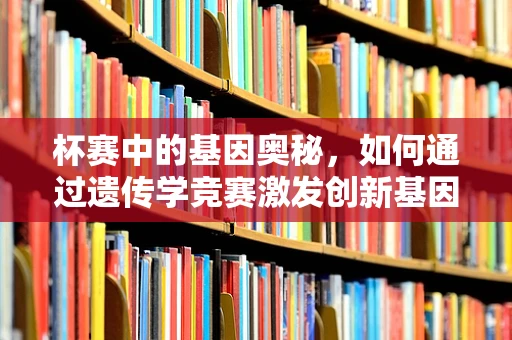 杯赛中的基因奥秘，如何通过遗传学竞赛激发创新基因研究？