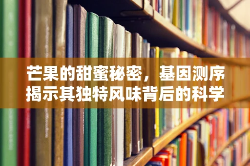 芒果的甜蜜秘密，基因测序揭示其独特风味背后的科学