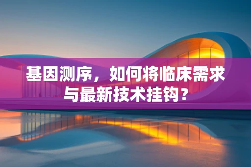 基因测序，如何将临床需求与最新技术挂钩？