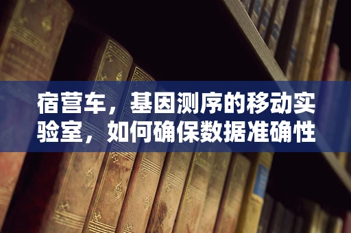 宿营车，基因测序的移动实验室，如何确保数据准确性？