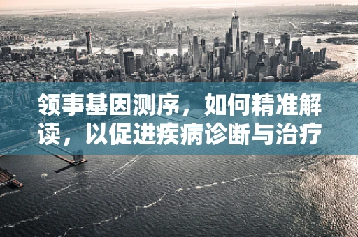 领事基因测序，如何精准解读，以促进疾病诊断与治疗？