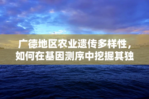 广德地区农业遗传多样性，如何在基因测序中挖掘其独特优势？