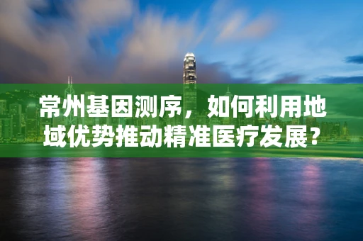 常州基因测序，如何利用地域优势推动精准医疗发展？