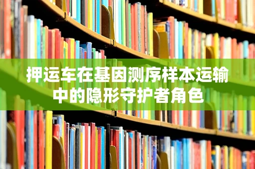 押运车在基因测序样本运输中的隐形守护者角色