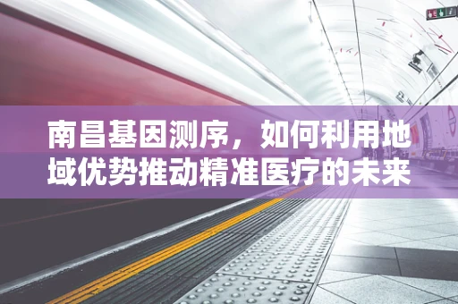 南昌基因测序，如何利用地域优势推动精准医疗的未来？