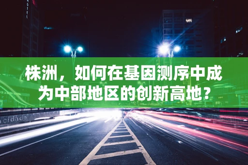 株洲，如何在基因测序中成为中部地区的创新高地？