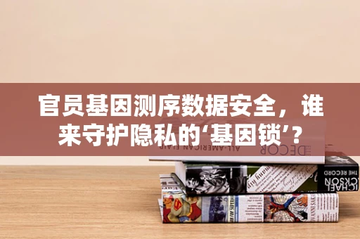 官员基因测序数据安全，谁来守护隐私的‘基因锁’？