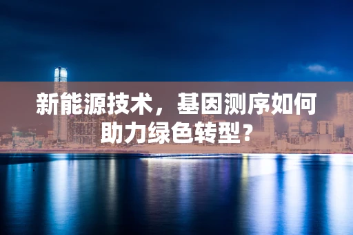 新能源技术，基因测序如何助力绿色转型？