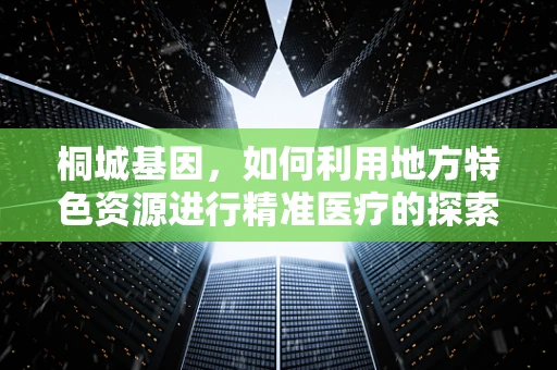 桐城基因，如何利用地方特色资源进行精准医疗的探索？