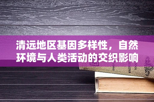 清远地区基因多样性，自然环境与人类活动的交织影响