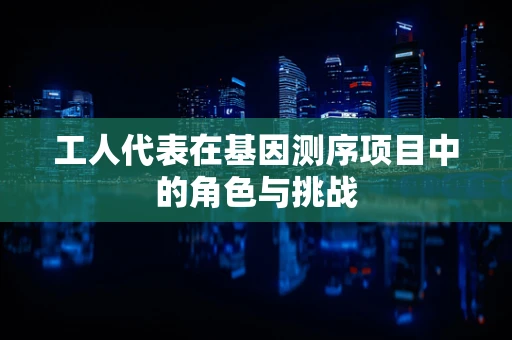 工人代表在基因测序项目中的角色与挑战