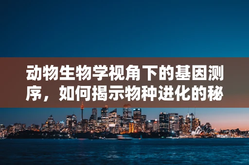 动物生物学视角下的基因测序，如何揭示物种进化的秘密？