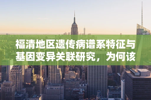 福清地区遗传病谱系特征与基因变异关联研究，为何该地区成为研究热点？