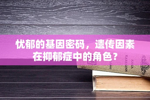 忧郁的基因密码，遗传因素在抑郁症中的角色？