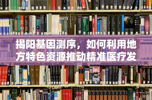 揭阳基因测序，如何利用地方特色资源推动精准医疗发展？