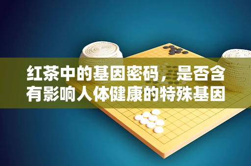 红茶中的基因密码，是否含有影响人体健康的特殊基因成分？