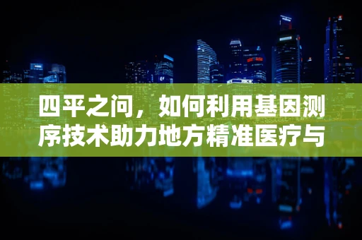 四平之问，如何利用基因测序技术助力地方精准医疗与健康管理？