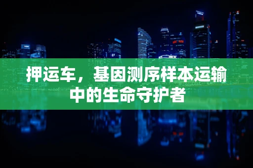 押运车，基因测序样本运输中的生命守护者