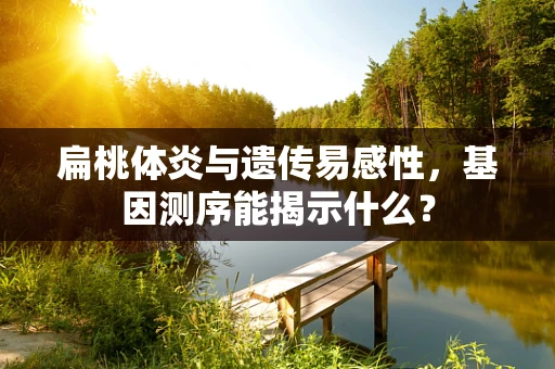 扁桃体炎与遗传易感性，基因测序能揭示什么？