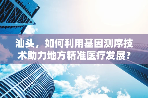 汕头，如何利用基因测序技术助力地方精准医疗发展？