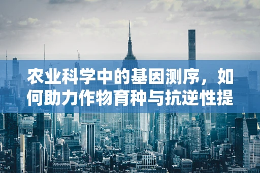 农业科学中的基因测序，如何助力作物育种与抗逆性提升？