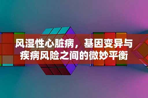 风湿性心脏病，基因变异与疾病风险之间的微妙平衡