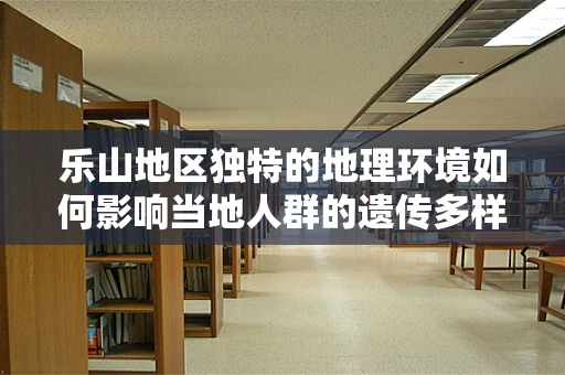 乐山地区独特的地理环境如何影响当地人群的遗传多样性？