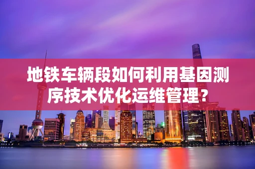 地铁车辆段如何利用基因测序技术优化运维管理？