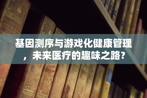 基因测序与游戏化健康管理，未来医疗的趣味之路？