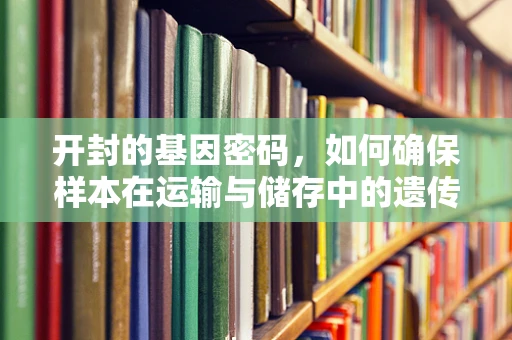 开封的基因密码，如何确保样本在运输与储存中的遗传信息完整性？