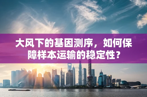 大风下的基因测序，如何保障样本运输的稳定性？