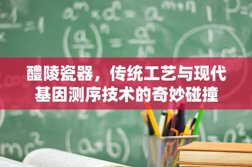 醴陵瓷器，传统工艺与现代基因测序技术的奇妙碰撞