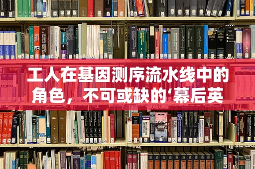 工人在基因测序流水线中的角色，不可或缺的‘幕后英雄’吗？