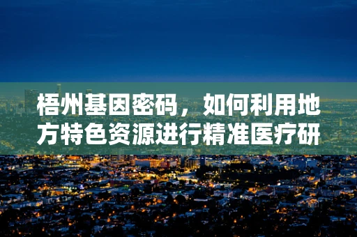 梧州基因密码，如何利用地方特色资源进行精准医疗研究？